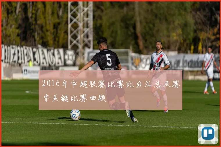 2016年中超联赛比赛比分汇总及赛季关键比赛回顾