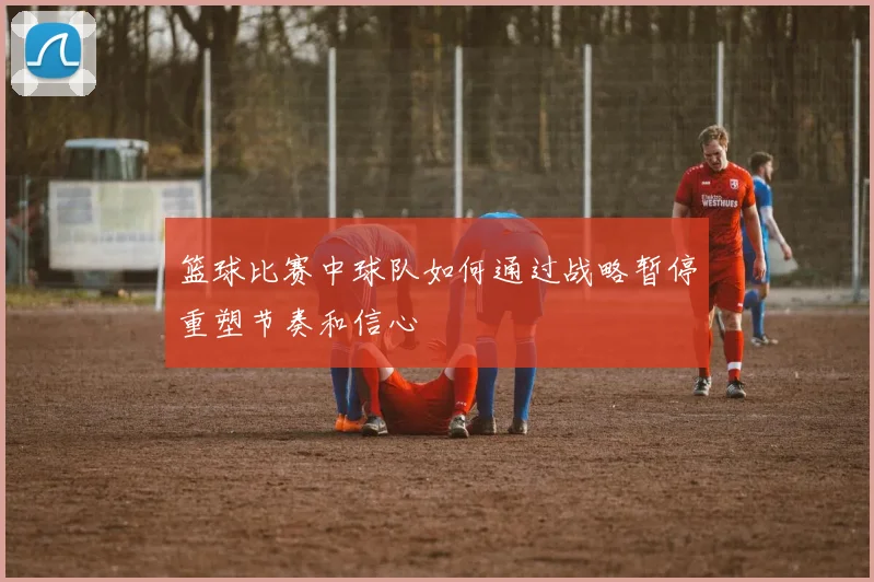 篮球比赛中球队如何通过战略暂停重塑节奏和信心