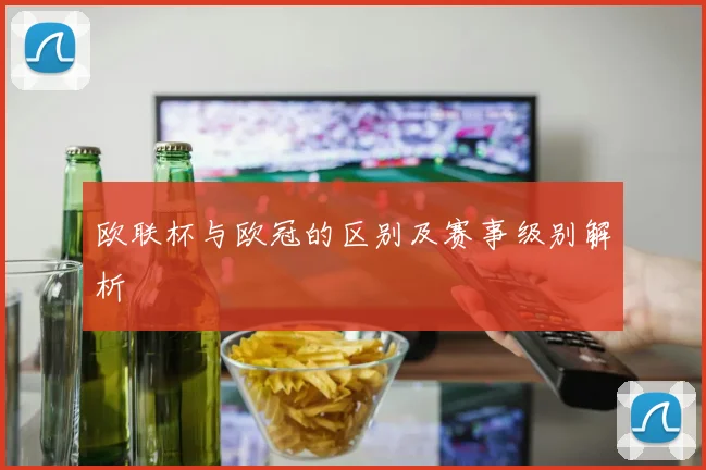 欧联杯与欧冠的区别及赛事级别解析